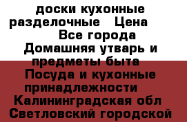   доски кухонные разделочные › Цена ­ 100 - Все города Домашняя утварь и предметы быта » Посуда и кухонные принадлежности   . Калининградская обл.,Светловский городской округ 